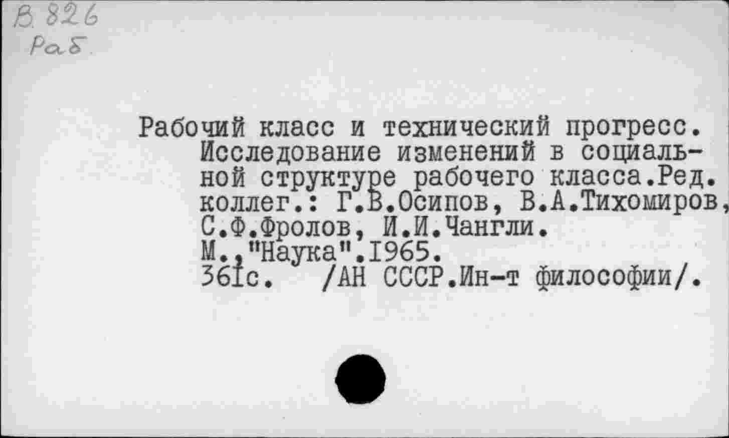 ﻿& 826
Рабочий класс и технический прогресс. Исследование изменений в социальной структуре рабочего класса.Ред. коллег.: Г.В.Осипов, В.А.Тихомиров, С.Ф.Фролов, И.И.Чангли. М “Наука”.1965. 561с. /АН СССР.Ин-т философии/.